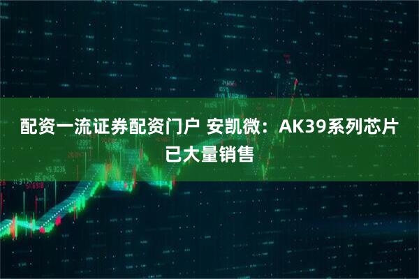配资一流证券配资门户 安凯微：AK39系列芯片已大量销售