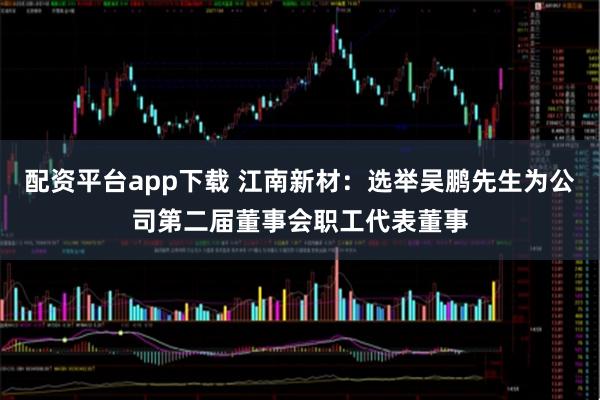 配资平台app下载 江南新材：选举吴鹏先生为公司第二届董事会职工代表董事
