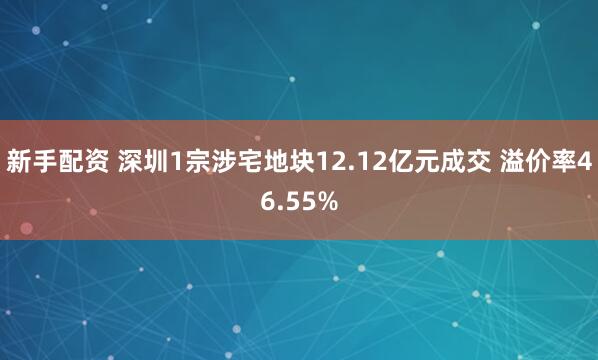 新手配资 深圳1宗涉宅地块12.12亿元成交 溢价率46.55%