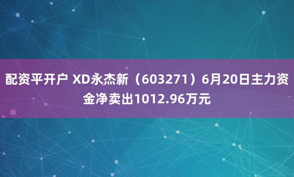 配资平开户 XD永杰新（603271）6月20日主力资金净卖出1012.96万元