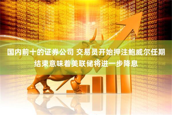 国内前十的证券公司 交易员开始押注鲍威尔任期结束意味着美联储将进一步降息