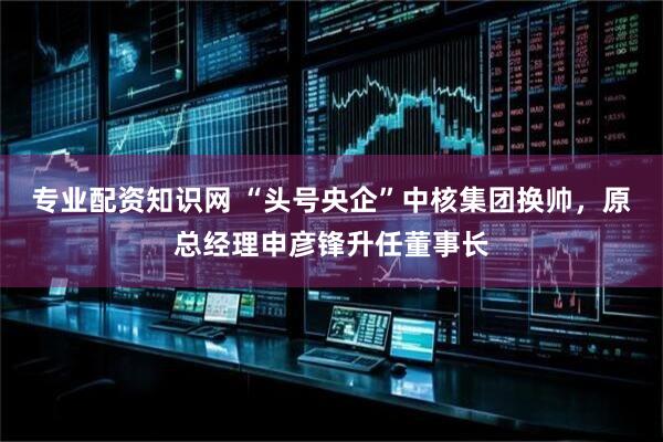 专业配资知识网 “头号央企”中核集团换帅，原总经理申彦锋升任董事长