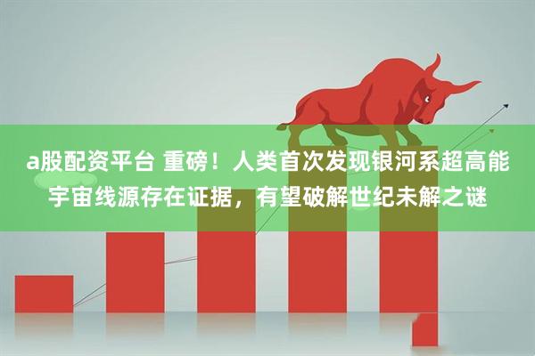 a股配资平台 重磅！人类首次发现银河系超高能宇宙线源存在证据，有望破解世纪未解之谜