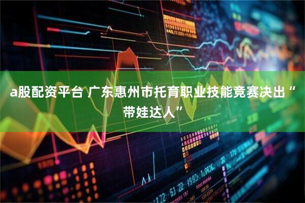 a股配资平台 广东惠州市托育职业技能竞赛决出“带娃达人”
