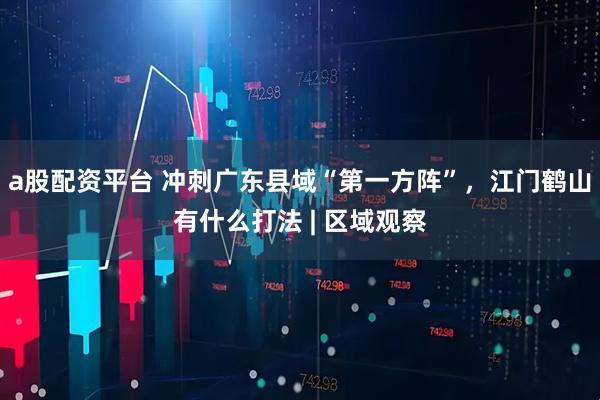 a股配资平台 冲刺广东县域“第一方阵”，江门鹤山有什么打法 | 区域观察