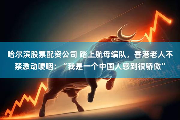 哈尔滨股票配资公司 踏上航母编队，香港老人不禁激动哽咽：“我是一个中国人感到很骄傲”