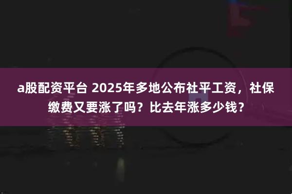a股配资平台 2025年多地公布社平工资，社保缴费又要涨了吗？比去年涨多少钱？