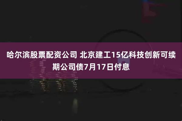 哈尔滨股票配资公司 北京建工15亿科技创新可续期公司债7月17日付息