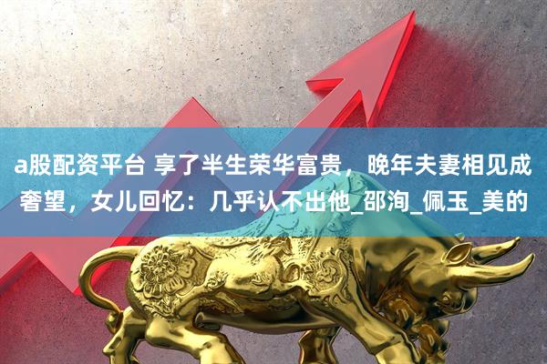 a股配资平台 享了半生荣华富贵，晚年夫妻相见成奢望，女儿回忆：几乎认不出他_邵洵_佩玉_美的