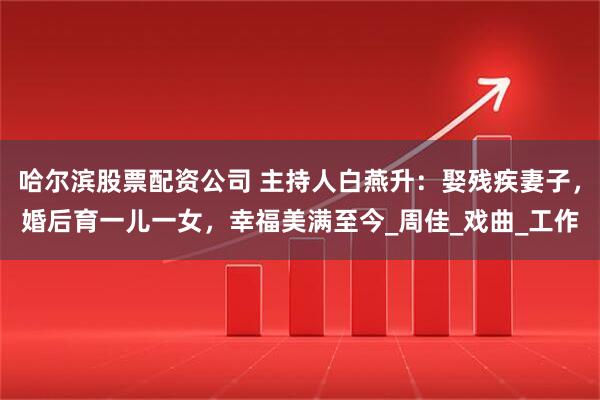 哈尔滨股票配资公司 主持人白燕升：娶残疾妻子，婚后育一儿一女，幸福美满至今_周佳_戏曲_工作
