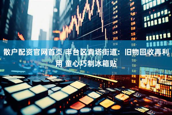 散户配资官网首页 丰台区青塔街道：旧物回收再利用 童心巧制冰箱贴