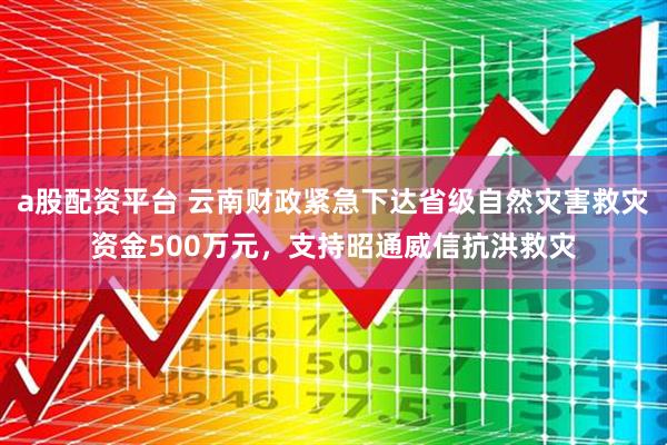 a股配资平台 云南财政紧急下达省级自然灾害救灾资金500万元，支持昭通威信抗洪救灾