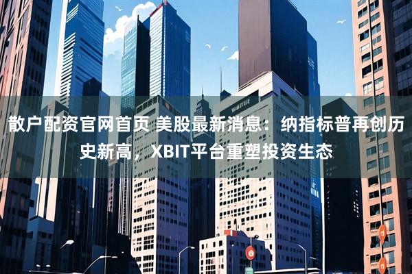 散户配资官网首页 美股最新消息：纳指标普再创历史新高，XBIT平台重塑投资生态