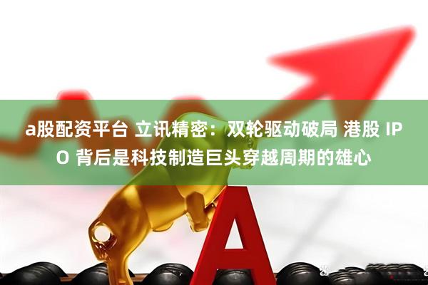 a股配资平台 立讯精密：双轮驱动破局 港股 IPO 背后是科技制造巨头穿越周期的雄心