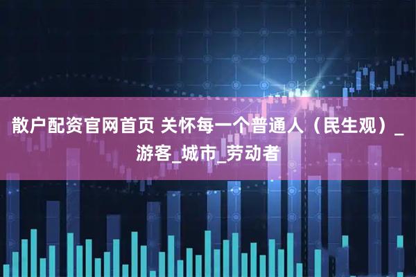 散户配资官网首页 关怀每一个普通人（民生观）_游客_城市_劳动者