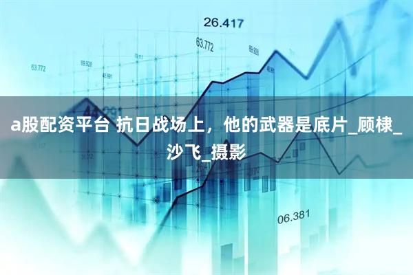 a股配资平台 抗日战场上，他的武器是底片_顾棣_沙飞_摄影