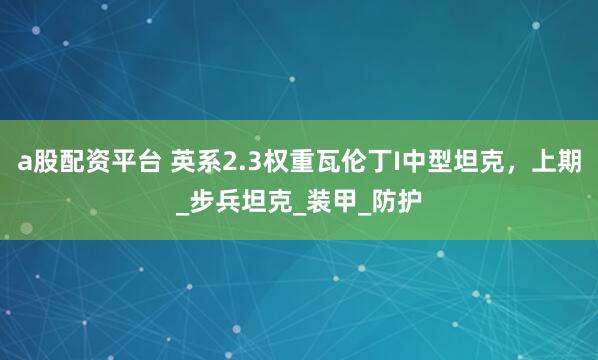 a股配资平台 英系2.3权重瓦伦丁I中型坦克，上期_步兵坦克_装甲_防护