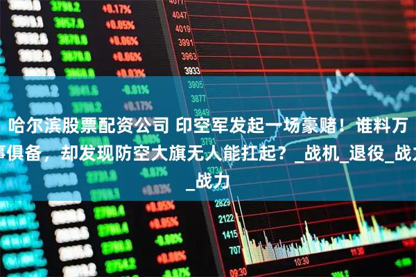 哈尔滨股票配资公司 印空军发起一场豪赌！谁料万事俱备，却发现防空大旗无人能扛起？_战机_退役_战力