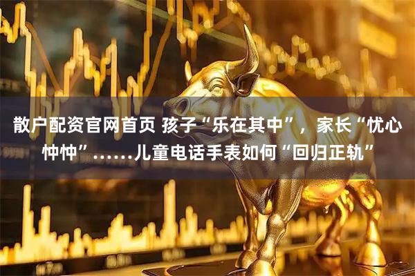 散户配资官网首页 孩子“乐在其中”，家长“忧心忡忡”……儿童电话手表如何“回归正轨”