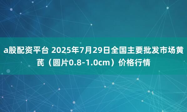 a股配资平台 2025年7月29日全国主要批发市场黄芪（圆片0.8-1.0cm）价格行情