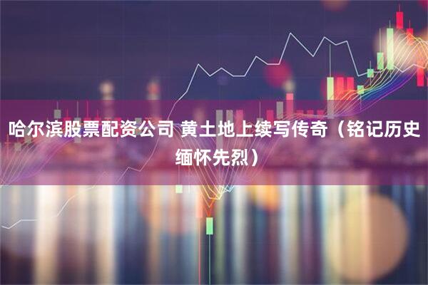 哈尔滨股票配资公司 黄土地上续写传奇（铭记历史 缅怀先烈）