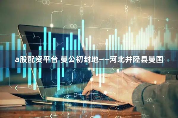 a股配资平台 曼公初封地——河北井陉县曼国