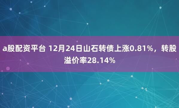 a股配资平台 12月24日山石转债上涨0.81%，转股溢价率28.14%