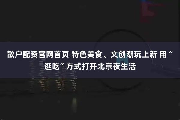 散户配资官网首页 特色美食、文创潮玩上新 用“逛吃”方式打开北京夜生活
