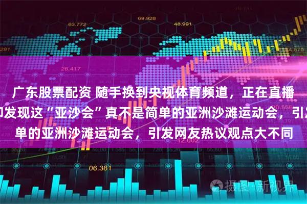 广东股票配资 随手换到央视体育频道，正在直播三亚亚沙会开幕式，却发现这“亚沙会”真不是简单的亚洲沙滩运动会，引发网友热议观点大不同