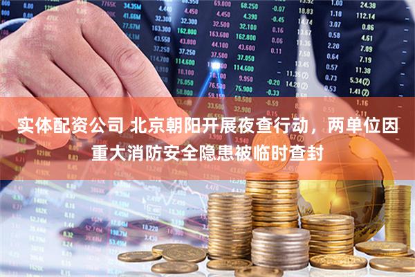 实体配资公司 北京朝阳开展夜查行动，两单位因重大消防安全隐患被临时查封