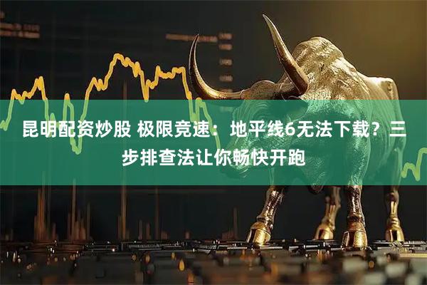昆明配资炒股 极限竞速：地平线6无法下载？三步排查法让你畅快开跑