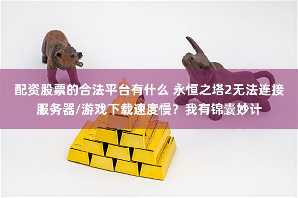 配资股票的合法平台有什么 永恒之塔2无法连接服务器/游戏下载速度慢？我有锦囊妙计