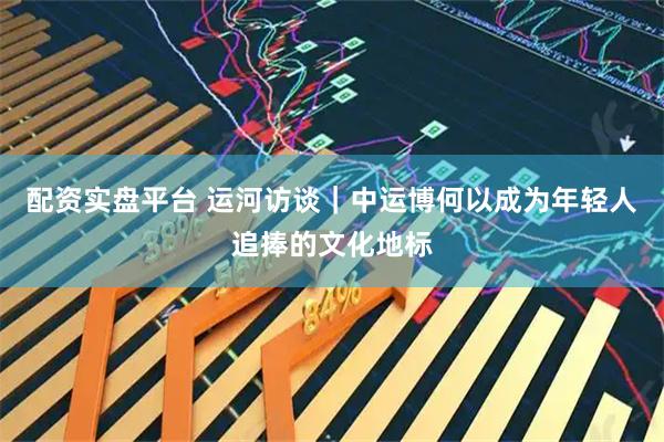 配资实盘平台 运河访谈｜中运博何以成为年轻人追捧的文化地标