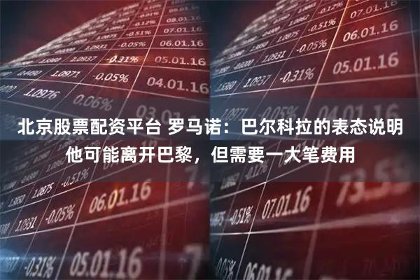 北京股票配资平台 罗马诺：巴尔科拉的表态说明他可能离开巴黎，但需要一大笔费用