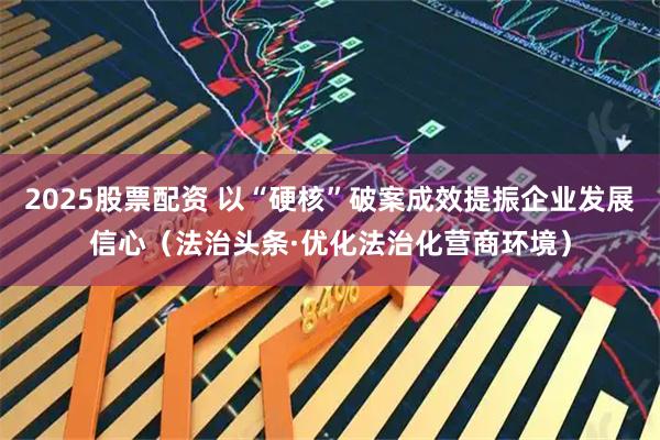 2025股票配资 以“硬核”破案成效提振企业发展信心（法治头条·优化法治化营商环境）