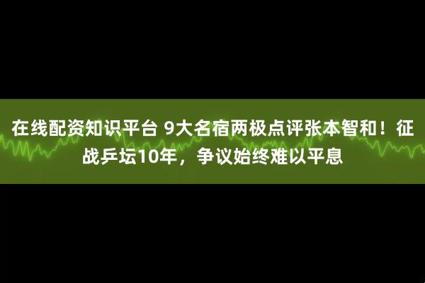 在线配资知识平台 9大名宿两极点评张本智和！征战乒坛10年，争议始终难以平息