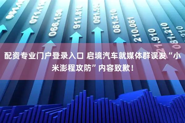 配资专业门户登录入口 启境汽车就媒体群误发“小米澎程攻防”内容致歉！