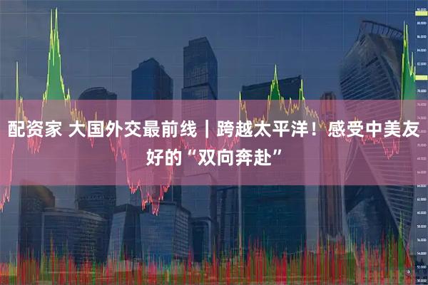 配资家 大国外交最前线｜跨越太平洋！感受中美友好的“双向奔赴”