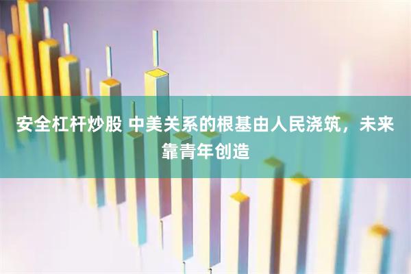安全杠杆炒股 中美关系的根基由人民浇筑，未来靠青年创造