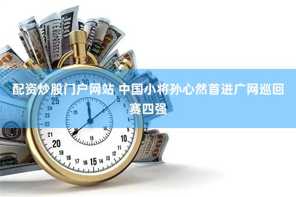 配资炒股门户网站 中国小将孙心然首进广网巡回赛四强